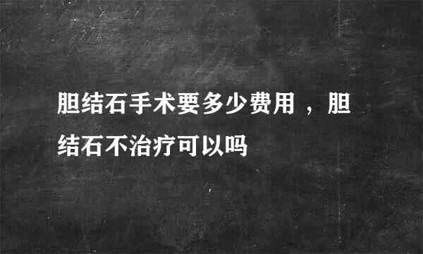 胆结石手术要多少费用 ，胆结石不治疗可以吗