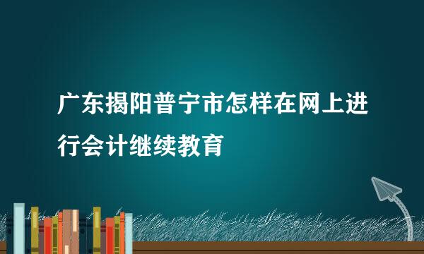 广东揭阳普宁市怎样在网上进行会计继续教育