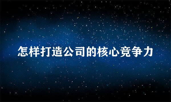 怎样打造公司的核心竞争力