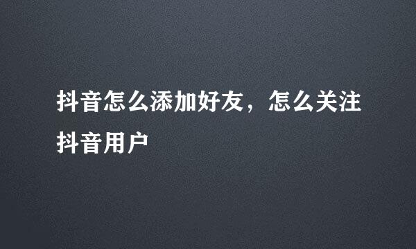 抖音怎么添加好友，怎么关注抖音用户