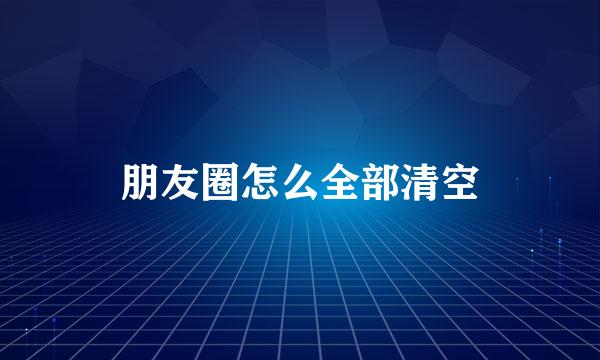 朋友圈怎么全部清空