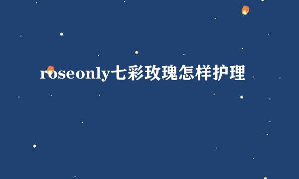 roseonly七彩玫瑰怎样护理