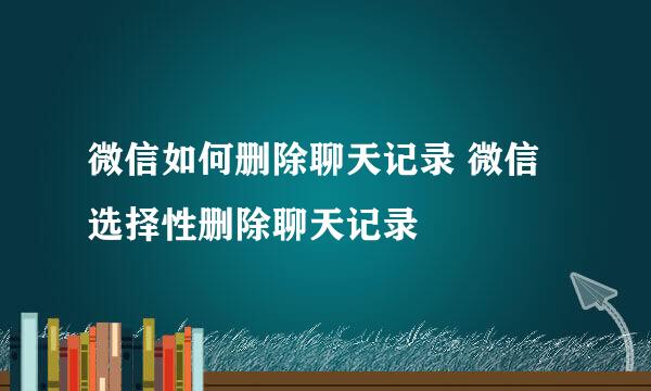 微信如何删除聊天记录 微信选择性删除聊天记录