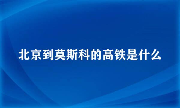 北京到莫斯科的高铁是什么