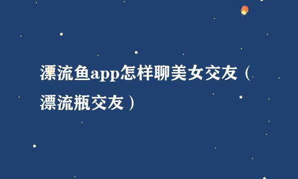 漂流鱼app怎样聊美女交友（漂流瓶交友）