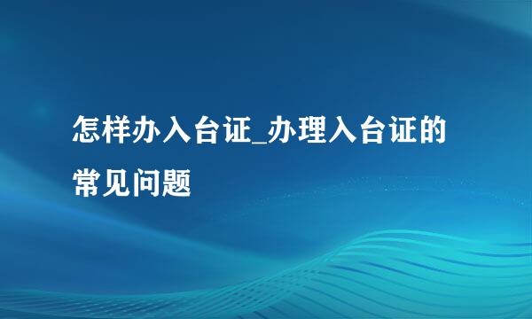 怎样办入台证_办理入台证的常见问题