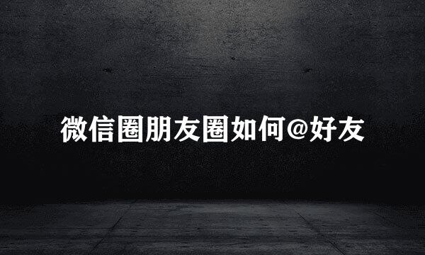 微信圈朋友圈如何@好友