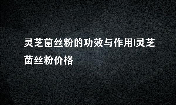 灵芝菌丝粉的功效与作用|灵芝菌丝粉价格