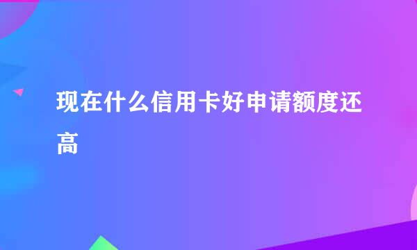 现在什么信用卡好申请额度还高