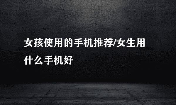 女孩使用的手机推荐/女生用什么手机好