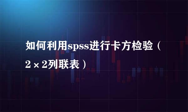 如何利用spss进行卡方检验（2×2列联表）