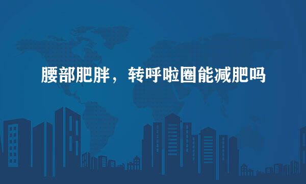 腰部肥胖，转呼啦圈能减肥吗
