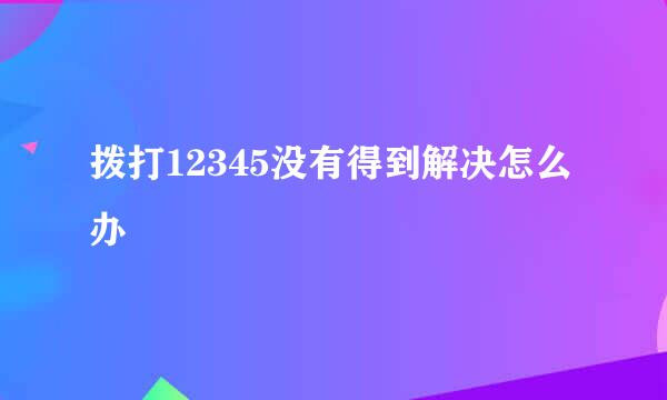 拨打12345没有得到解决怎么办