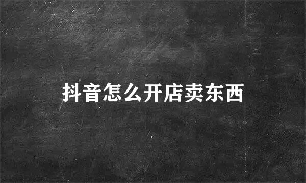 抖音怎么开店卖东西