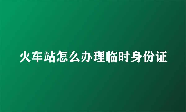 火车站怎么办理临时身份证