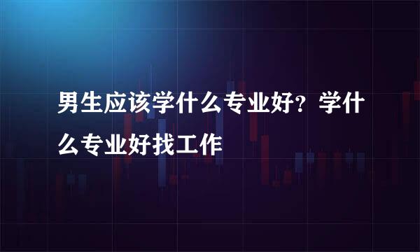 男生应该学什么专业好？学什么专业好找工作