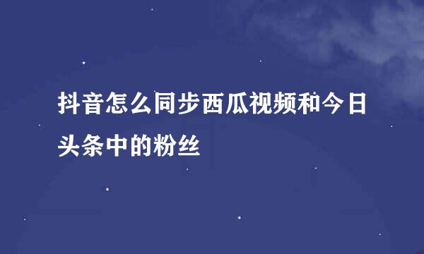 抖音怎么同步西瓜视频和今日头条中的粉丝