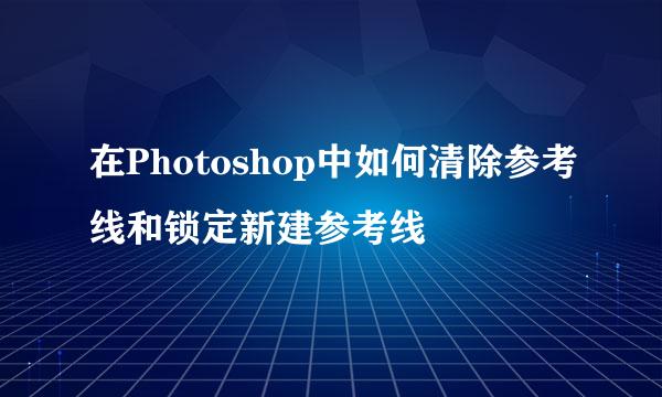 在Photoshop中如何清除参考线和锁定新建参考线
