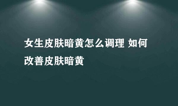 女生皮肤暗黄怎么调理 如何改善皮肤暗黄
