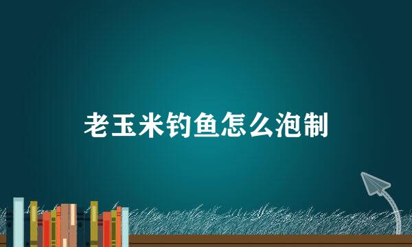 老玉米钓鱼怎么泡制