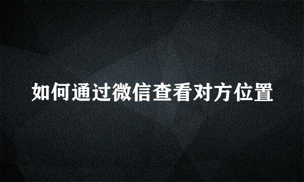 如何通过微信查看对方位置