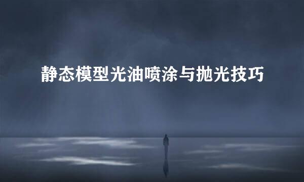 静态模型光油喷涂与抛光技巧