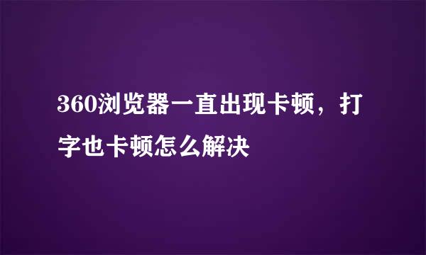 360浏览器一直出现卡顿，打字也卡顿怎么解决