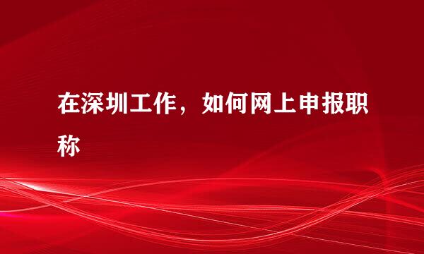 在深圳工作，如何网上申报职称