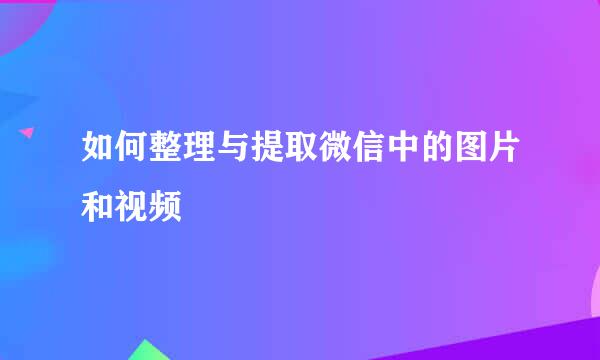 如何整理与提取微信中的图片和视频