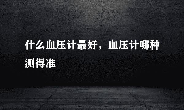 什么血压计最好，血压计哪种测得准