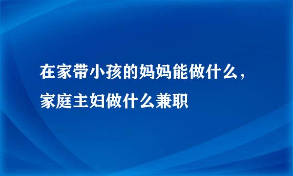 在家带小孩的妈妈能做什么，家庭主妇做什么兼职