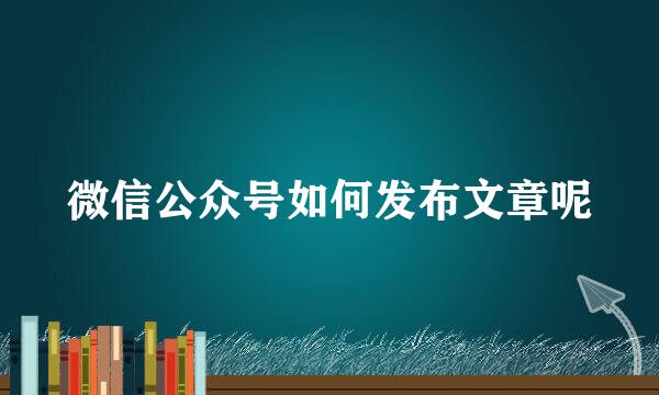 微信公众号如何发布文章呢