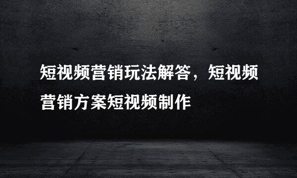 短视频营销玩法解答，短视频营销方案短视频制作