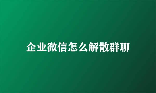 企业微信怎么解散群聊