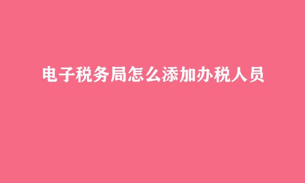 电子税务局怎么添加办税人员