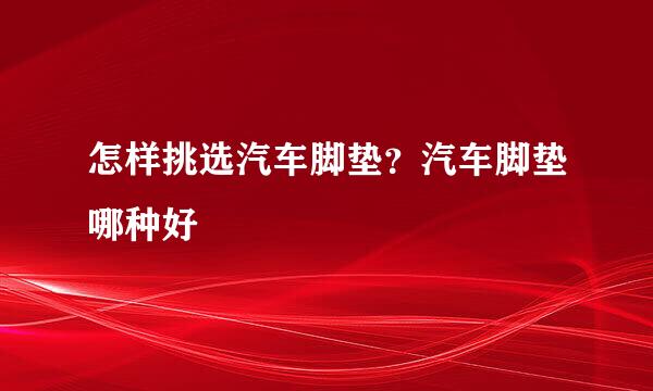 怎样挑选汽车脚垫？汽车脚垫哪种好