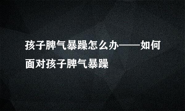 孩子脾气暴躁怎么办——如何面对孩子脾气暴躁