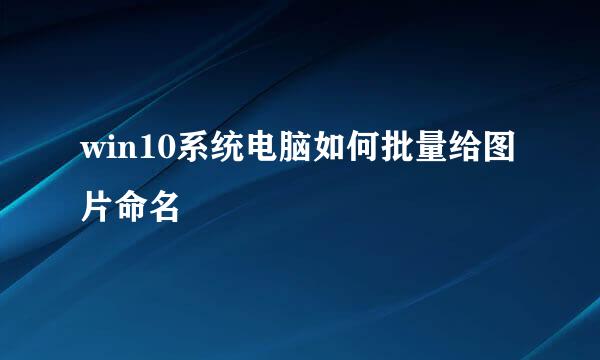 win10系统电脑如何批量给图片命名