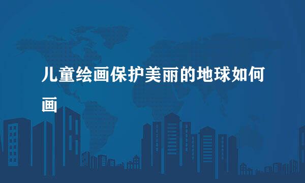 儿童绘画保护美丽的地球如何画