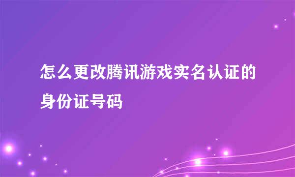 怎么更改腾讯游戏实名认证的身份证号码