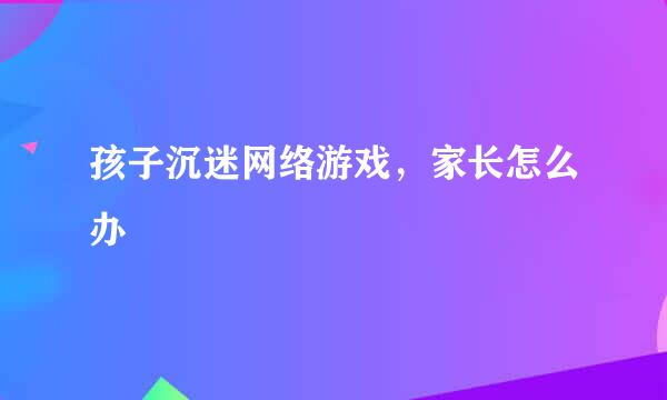 孩子沉迷网络游戏，家长怎么办