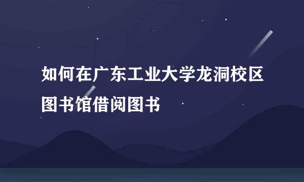 如何在广东工业大学龙洞校区图书馆借阅图书