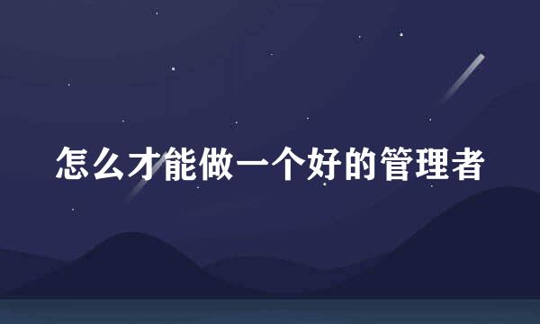 怎么才能做一个好的管理者