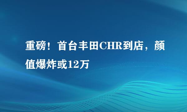 重磅！首台丰田CHR到店，颜值爆炸或12万