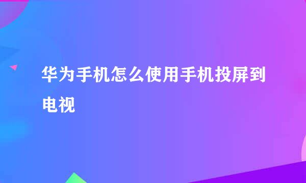 华为手机怎么使用手机投屏到电视