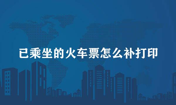 已乘坐的火车票怎么补打印