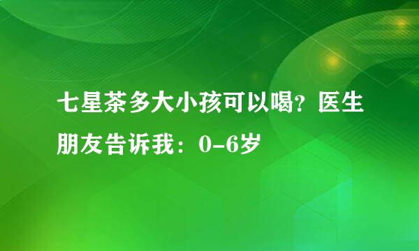 七星茶多大小孩可以喝？医生朋友告诉我：0-6岁