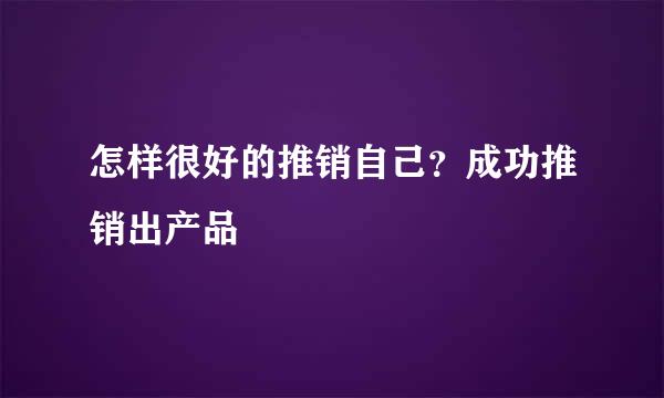 怎样很好的推销自己？成功推销出产品