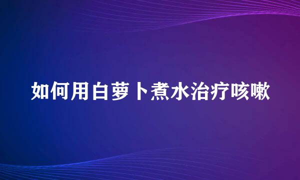 如何用白萝卜煮水治疗咳嗽