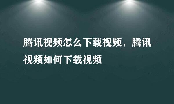 腾讯视频怎么下载视频，腾讯视频如何下载视频